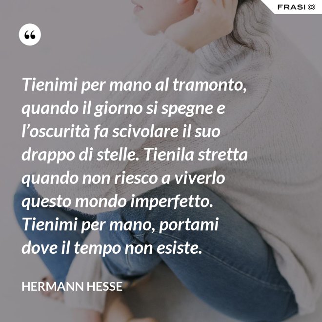 Tienimi per mano al tramonto, quando il giorno si spegne e l’oscurità fa scivolare il suo drappo di stelle. Tienila stretta quando non riesco a viverlo questo mondo imperfetto. Tienimi per mano, portami dove il tempo non esiste. - Hermann Hesse