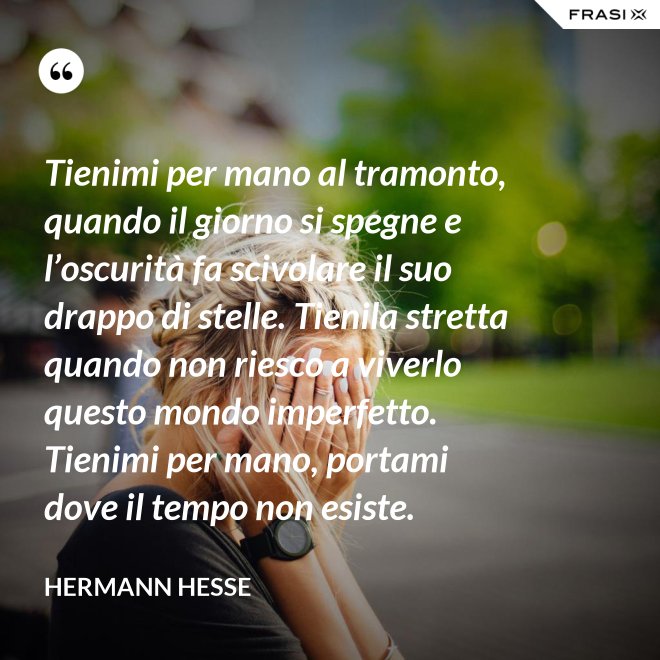 Tienimi per mano al tramonto, quando il giorno si spegne e l’oscurità fa scivolare il suo drappo di stelle. Tienila stretta quando non riesco a viverlo questo mondo imperfetto. Tienimi per mano, portami dove il tempo non esiste. - Hermann Hesse