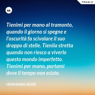 Tienimi per mano al tramonto, quando il giorno si spegne e l’oscurità fa scivolare il suo drappo di stelle. Tienila stretta quando non riesco a viverlo questo mondo imperfetto. Tienimi per mano, portami dove il tempo non esiste. - Hermann Hesse