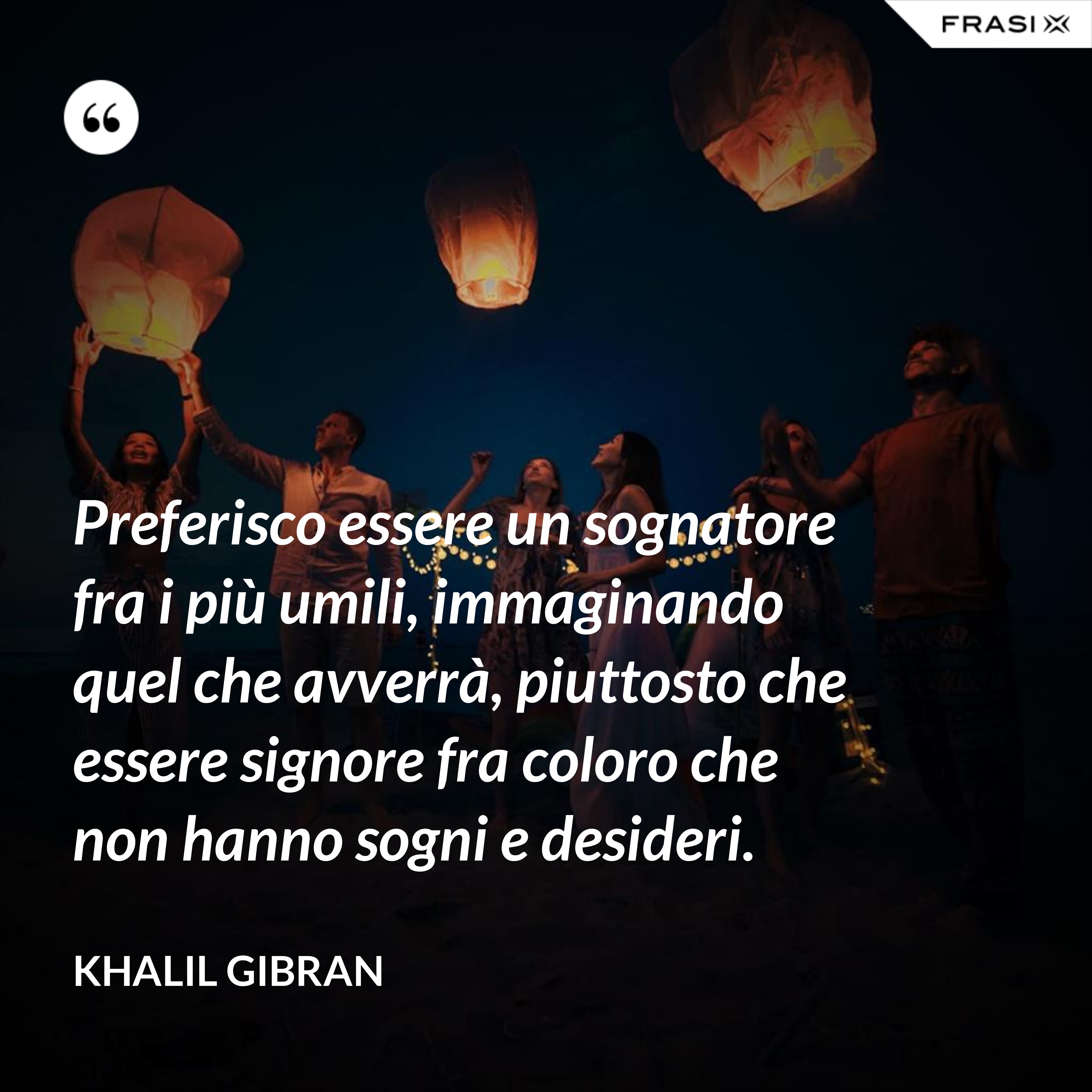 Preferisco essere un sognatore fra i più umili, immaginando quel che avverrà, piuttosto che essere signore fra coloro che non hanno sogni e desideri. - Khalil Gibran
