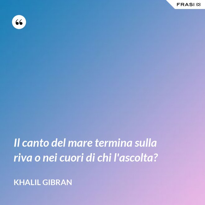 Il canto del mare termina sulla riva o nei cuori di chi l'ascolta? - Khalil Gibran