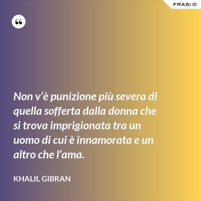 Non v’è punizione più severa di quella sofferta dalla donna che si trova imprigionata tra un uomo di cui è innamorata e un altro che l’ama. - Khalil Gibran
