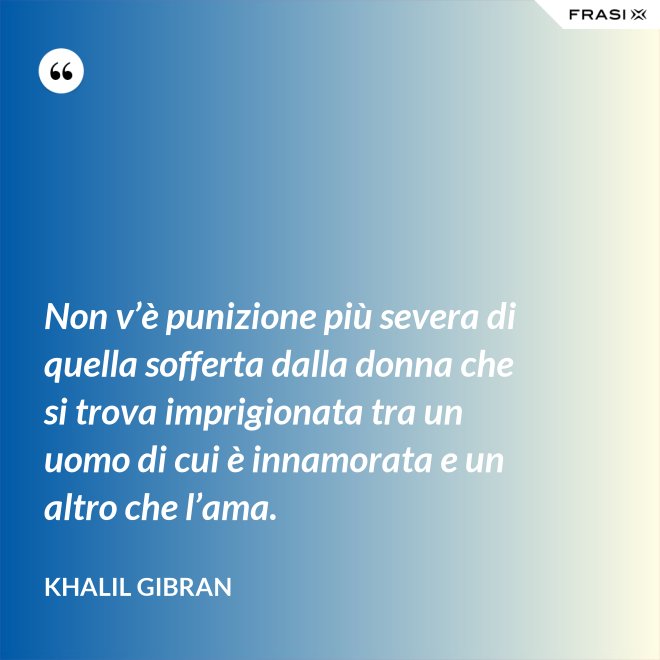 Non v’è punizione più severa di quella sofferta dalla donna che si trova imprigionata tra un uomo di cui è innamorata e un altro che l’ama. - Khalil Gibran