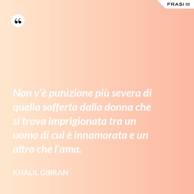 Non v’è punizione più severa di quella sofferta dalla donna che si trova imprigionata tra un uomo di cui è innamorata e un altro che l’ama. - Khalil Gibran