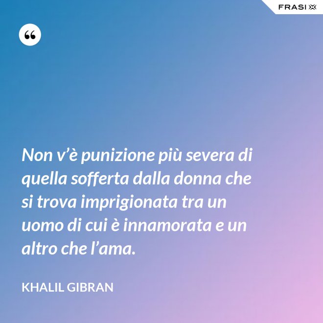 Non v’è punizione più severa di quella sofferta dalla donna che si trova imprigionata tra un uomo di cui è innamorata e un altro che l’ama. - Khalil Gibran