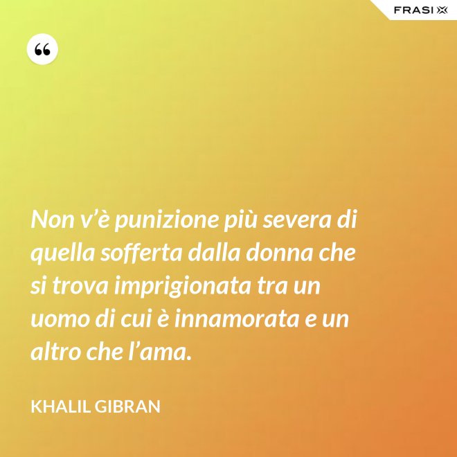 Non v’è punizione più severa di quella sofferta dalla donna che si trova imprigionata tra un uomo di cui è innamorata e un altro che l’ama. - Khalil Gibran