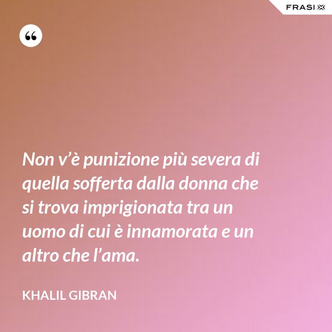 Non v’è punizione più severa di quella sofferta dalla donna che si trova imprigionata tra un uomo di cui è innamorata e un altro che l’ama. - Khalil Gibran