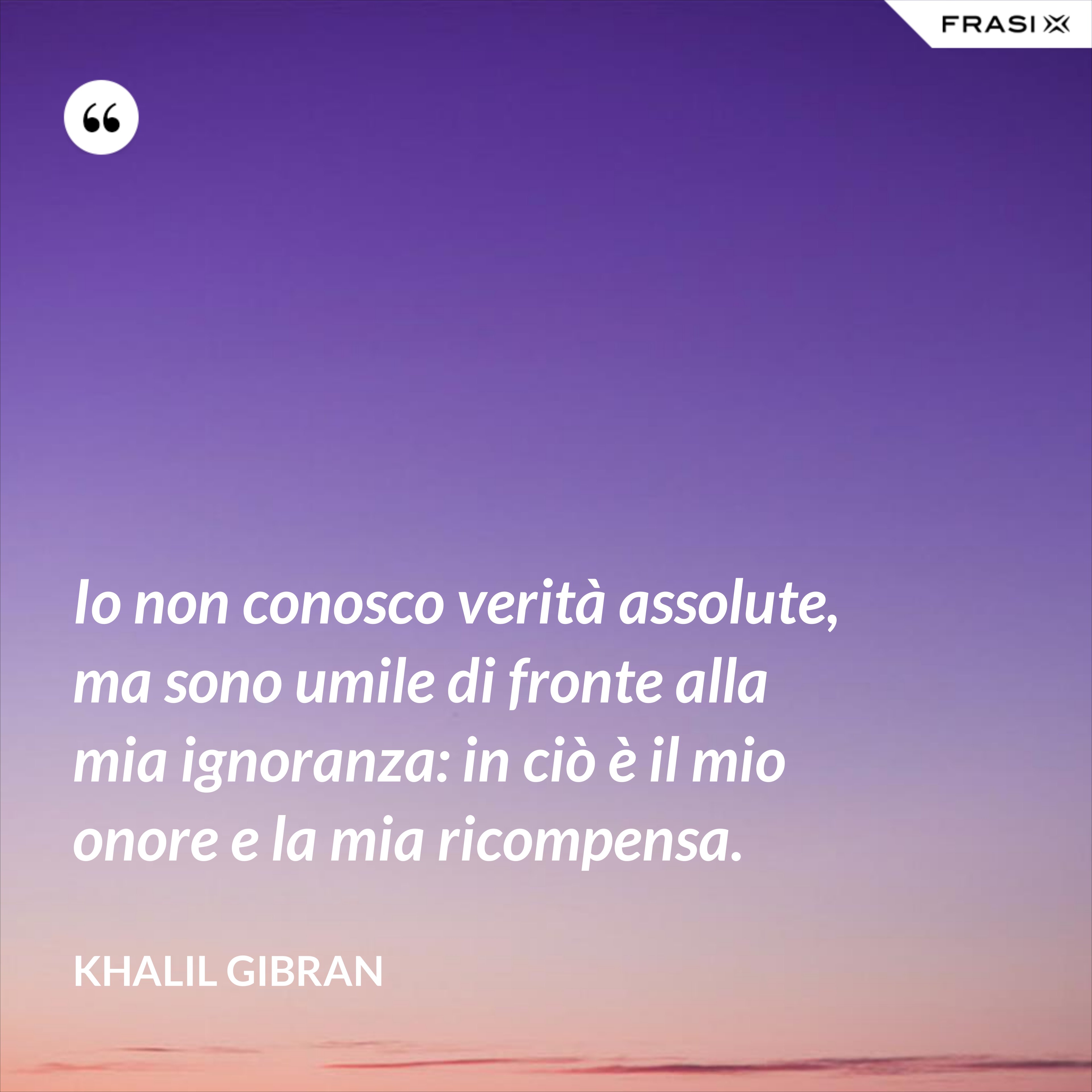Io non conosco verità assolute, ma sono umile di fronte alla mia ignoranza: in ciò è il mio onore e la mia ricompensa. - Khalil Gibran