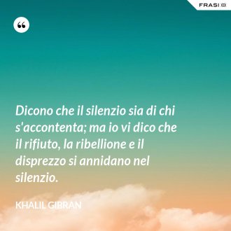 Dicono che il silenzio sia di chi s'accontenta; ma io vi dico che il rifiuto, la ribellione e il disprezzo si annidano nel silenzio. - Khalil Gibran