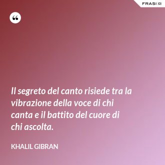Il segreto del canto risiede tra la vibrazione della voce di chi canta e il battito del cuore di chi ascolta. - Khalil Gibran