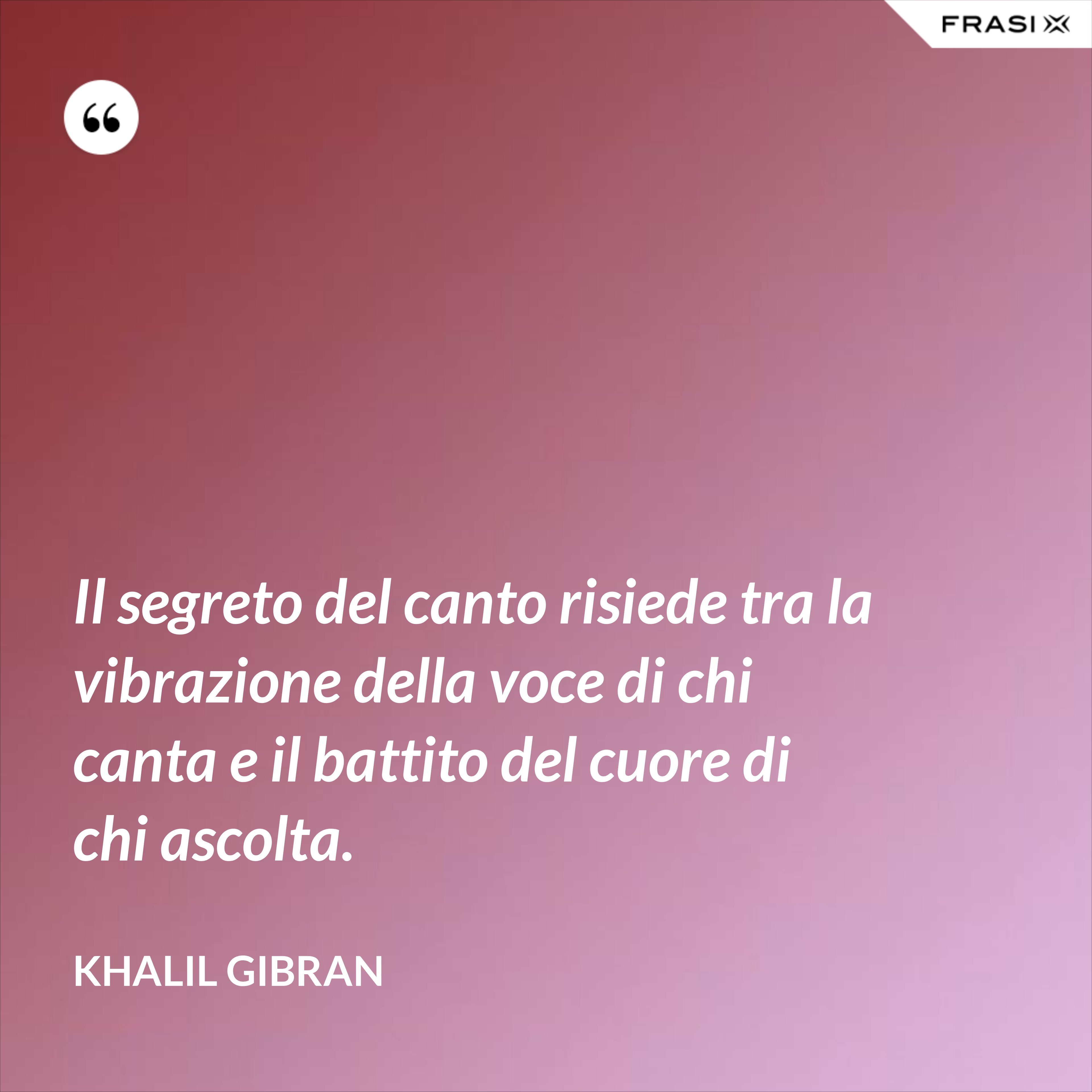 Il segreto del canto risiede tra la vibrazione della voce di chi canta e il battito del cuore di chi ascolta. - Khalil Gibran
