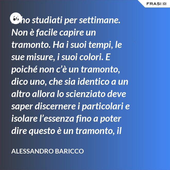 Li ho studiati per settimane. Non è facile capire un tramonto. Ha i suoi tempi, le sue misure, i suoi colori. E poiché non c’è un tramonto, dico uno, che sia identico a un altro allora lo scienziato deve saper discernere i particolari e isolare l’essenza fino a poter dire questo è un tramonto, il tramonto. - Alessandro Baricco