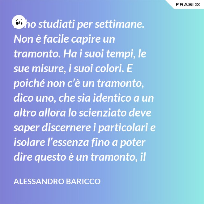 Li ho studiati per settimane. Non è facile capire un tramonto. Ha i suoi tempi, le sue misure, i suoi colori. E poiché non c’è un tramonto, dico uno, che sia identico a un altro allora lo scienziato deve saper discernere i particolari e isolare l’essenza fino a poter dire questo è un tramonto, il tramonto. - Alessandro Baricco