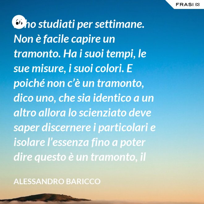 Li ho studiati per settimane. Non è facile capire un tramonto. Ha i suoi tempi, le sue misure, i suoi colori. E poiché non c’è un tramonto, dico uno, che sia identico a un altro allora lo scienziato deve saper discernere i particolari e isolare l’essenza fino a poter dire questo è un tramonto, il tramonto. - Alessandro Baricco