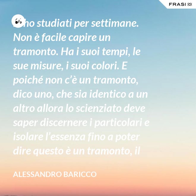 Li ho studiati per settimane. Non è facile capire un tramonto. Ha i suoi tempi, le sue misure, i suoi colori. E poiché non c’è un tramonto, dico uno, che sia identico a un altro allora lo scienziato deve saper discernere i particolari e isolare l’essenza fino a poter dire questo è un tramonto, il tramonto. - Alessandro Baricco