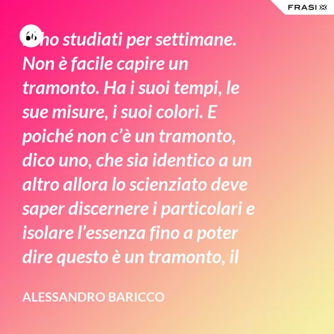 Li ho studiati per settimane. Non è facile capire un tramonto. Ha i suoi tempi, le sue misure, i suoi colori. E poiché non c’è un tramonto, dico uno, che sia identico a un altro allora lo scienziato deve saper discernere i particolari e isolare l’essenza fino a poter dire questo è un tramonto, il tramonto. - Alessandro Baricco