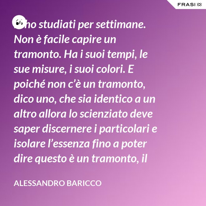 Li ho studiati per settimane. Non è facile capire un tramonto. Ha i suoi tempi, le sue misure, i suoi colori. E poiché non c’è un tramonto, dico uno, che sia identico a un altro allora lo scienziato deve saper discernere i particolari e isolare l’essenza fino a poter dire questo è un tramonto, il tramonto. - Alessandro Baricco