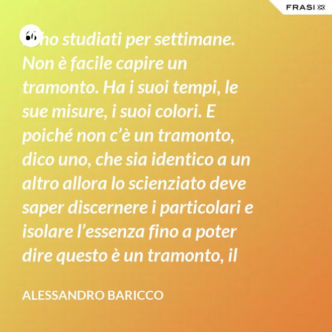 Li ho studiati per settimane. Non è facile capire un tramonto. Ha i suoi tempi, le sue misure, i suoi colori. E poiché non c’è un tramonto, dico uno, che sia identico a un altro allora lo scienziato deve saper discernere i particolari e isolare l’essenza fino a poter dire questo è un tramonto, il tramonto. - Alessandro Baricco