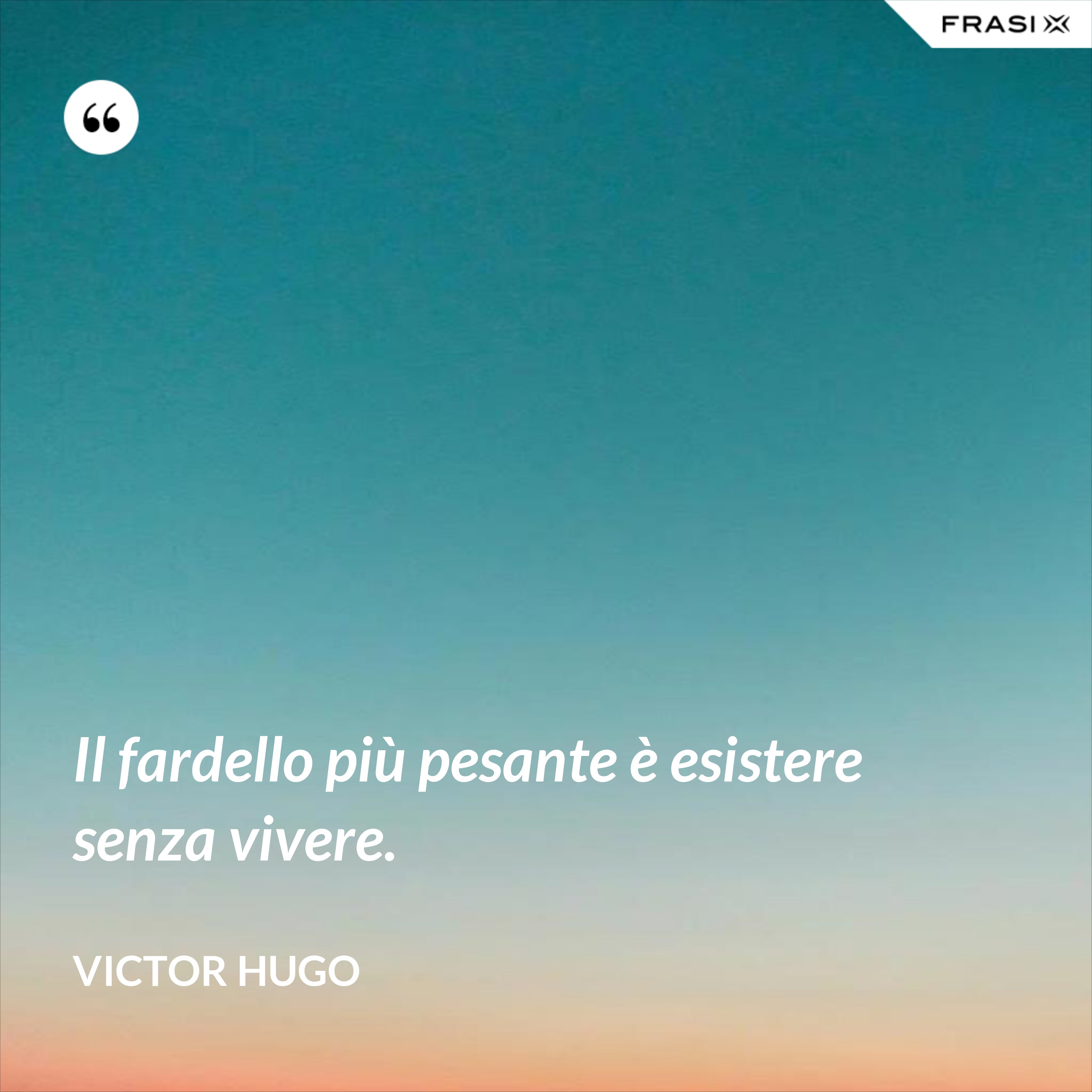 Il fardello più pesante è esistere senza vivere. - Victor Hugo
