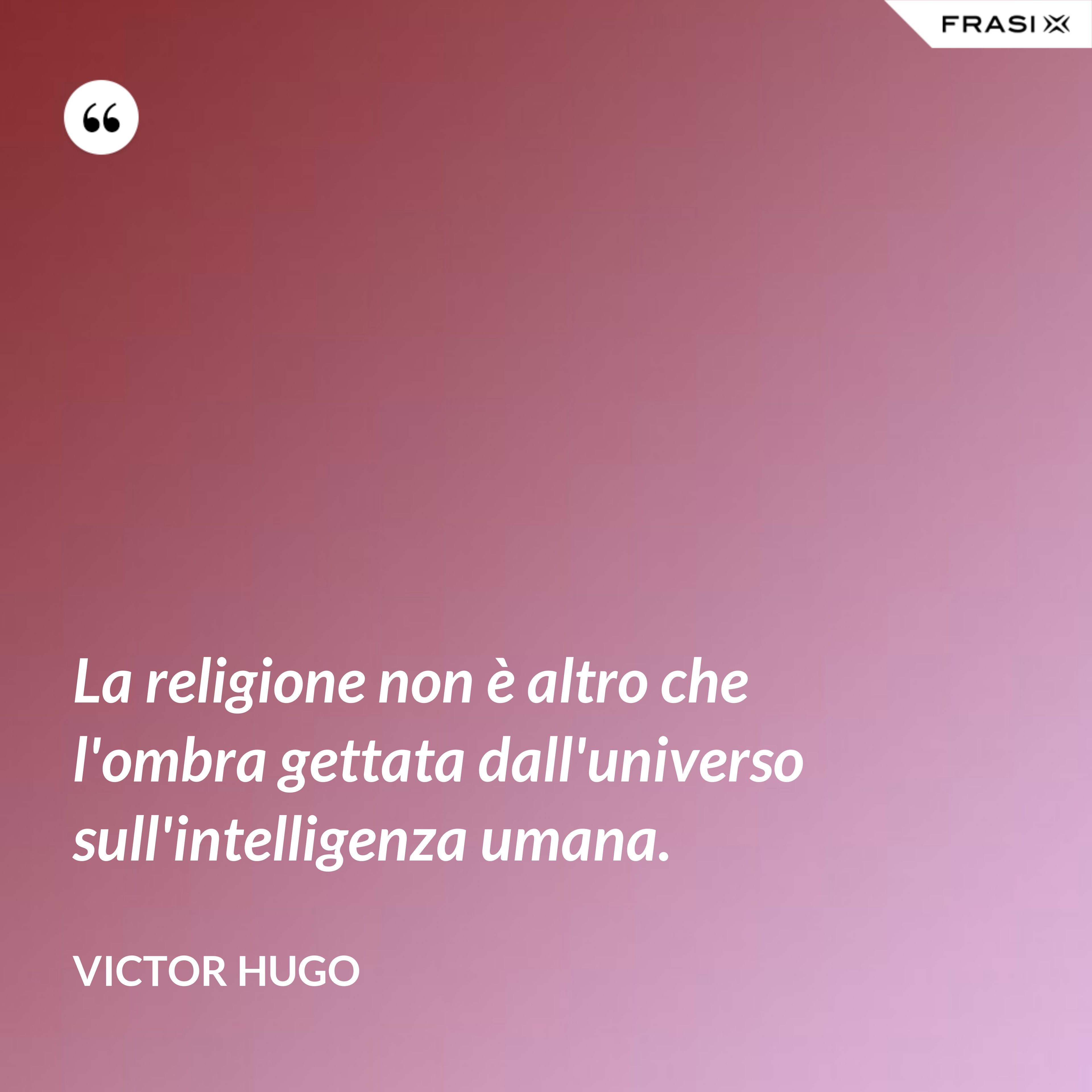 La religione non è altro che l'ombra gettata dall'universo sull'intelligenza umana. - Victor Hugo