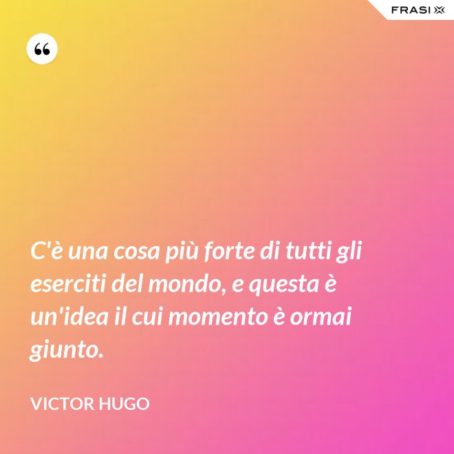 C'è una cosa più forte di tutti gli eserciti del mondo, e questa è un'idea il cui momento è ormai giunto. - Victor Hugo