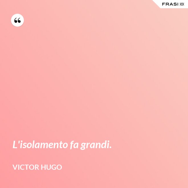 L'isolamento fa grandi. - Victor Hugo