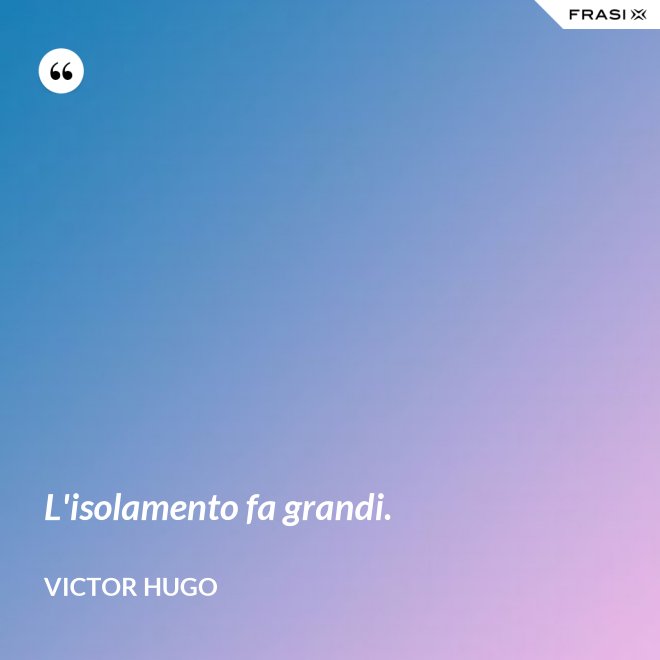 L'isolamento fa grandi. - Victor Hugo
