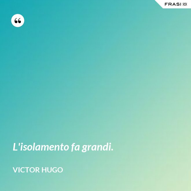 L'isolamento fa grandi. - Victor Hugo