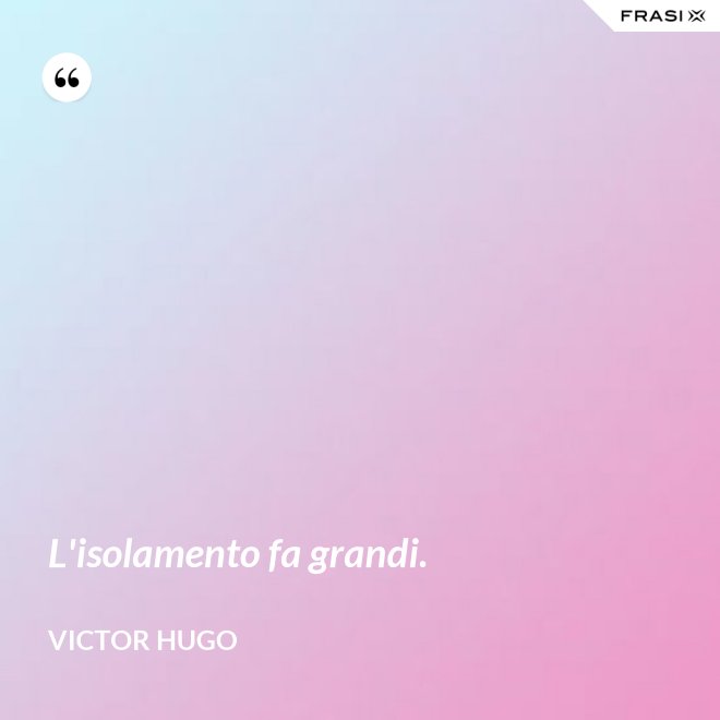 L'isolamento fa grandi. - Victor Hugo