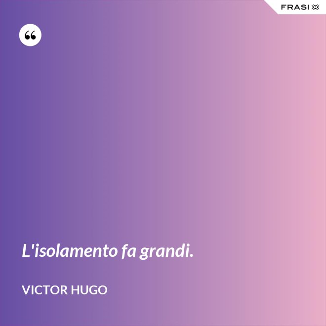 L'isolamento fa grandi. - Victor Hugo