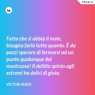 Fatto che si abbia il male, bisogna farlo tutto quanto. È da pazzi sperare di fermarsi ad un punto qualunque del mostruoso! Il delitto spinto agli estremi ha deliri di gioia. - Victor Hugo