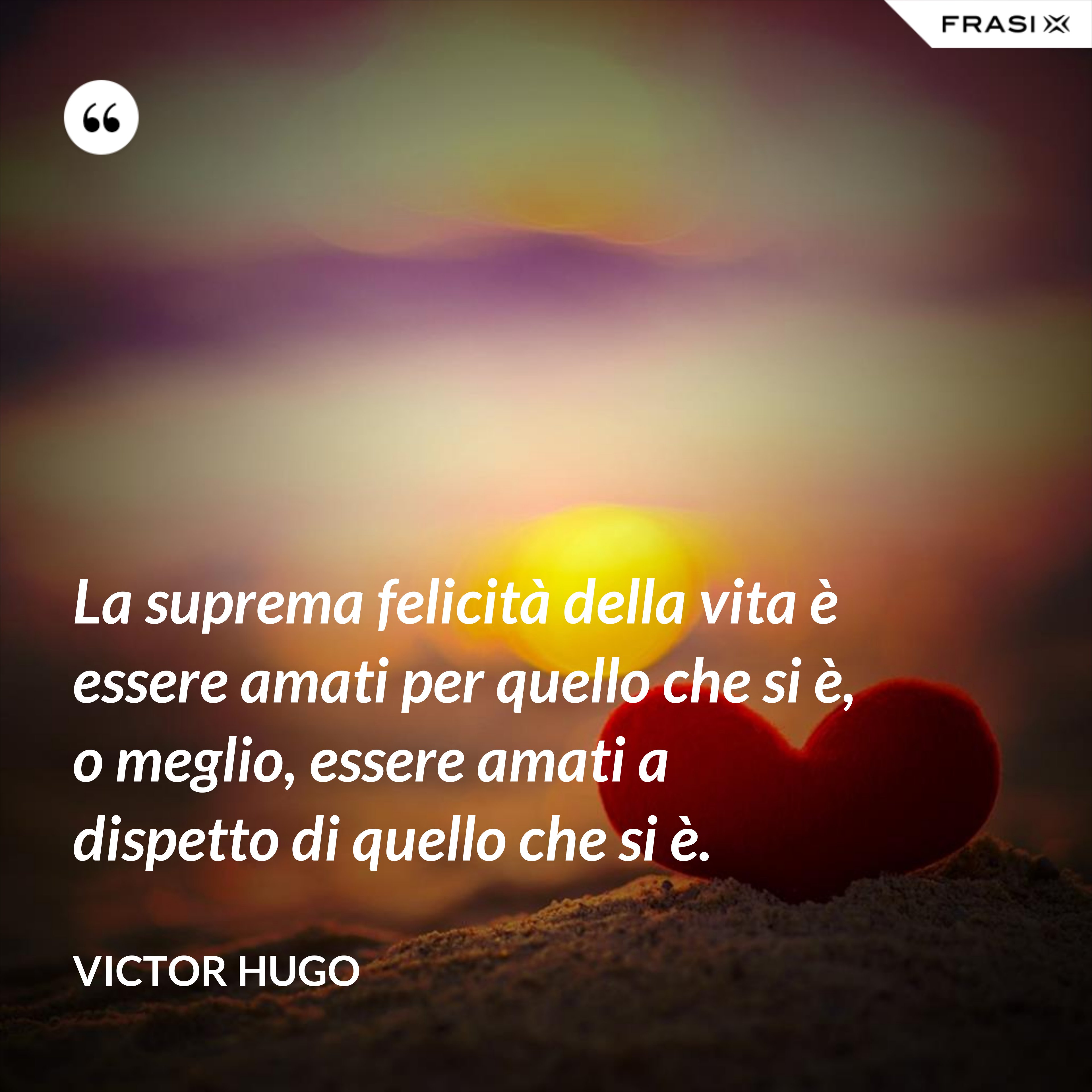 La suprema felicità della vita è essere amati per quello che si è, o meglio, essere amati a dispetto di quello che si è. - Victor Hugo