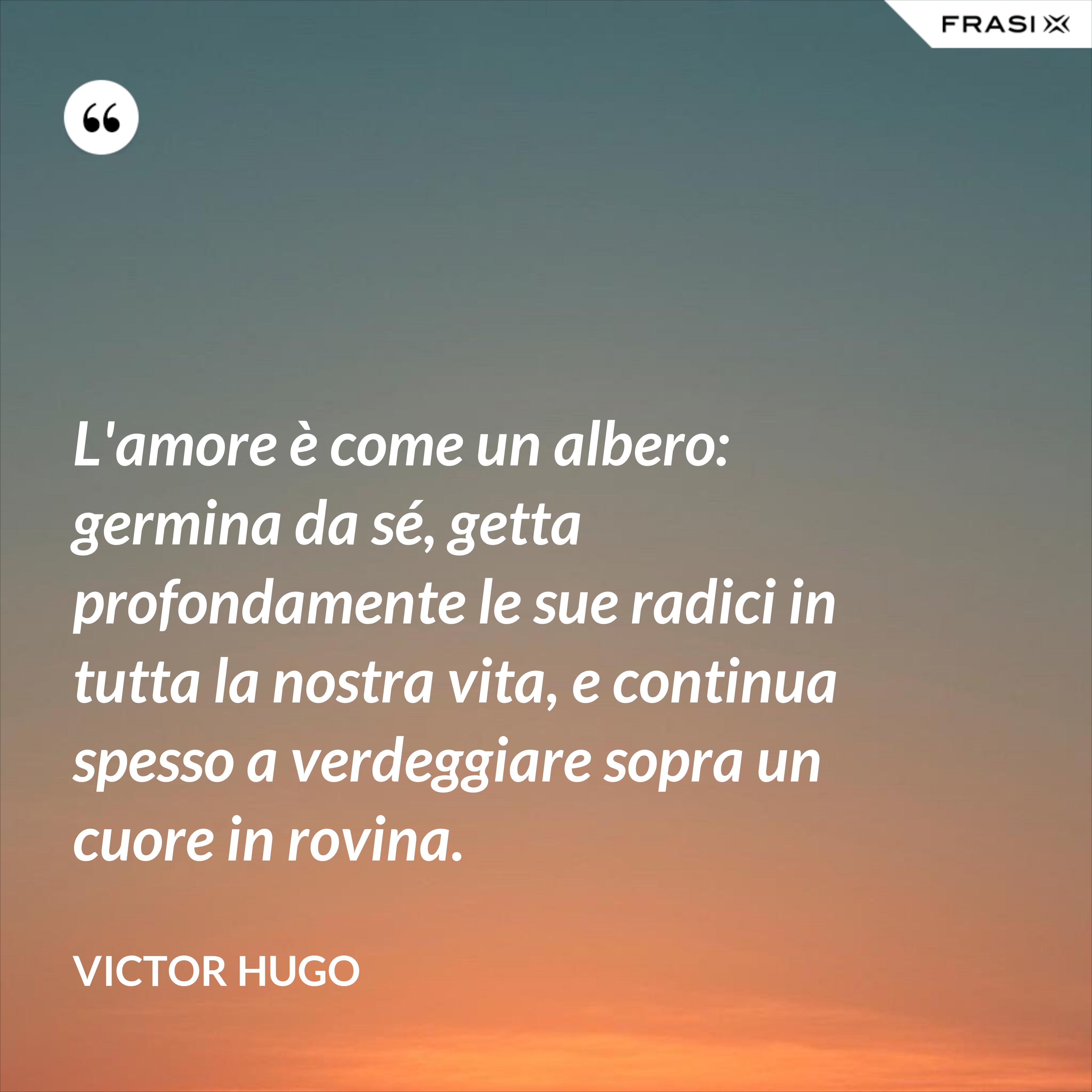 L'amore è come un albero: germina da sé, getta profondamente le sue radici in tutta la nostra vita, e continua spesso a verdeggiare sopra un cuore in rovina. - Victor Hugo