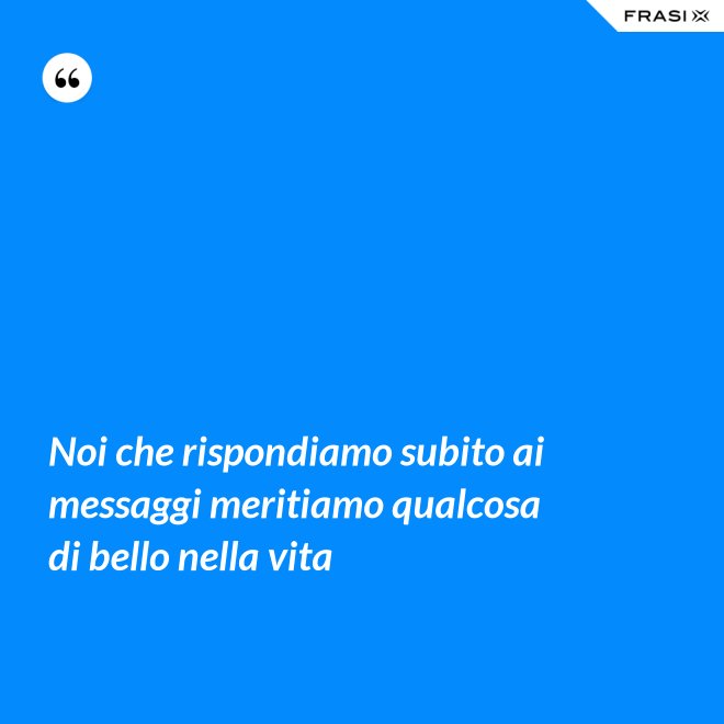 Noi che rispondiamo subito ai messaggi meritiamo qualcosa di bello nella vita - Anonimo