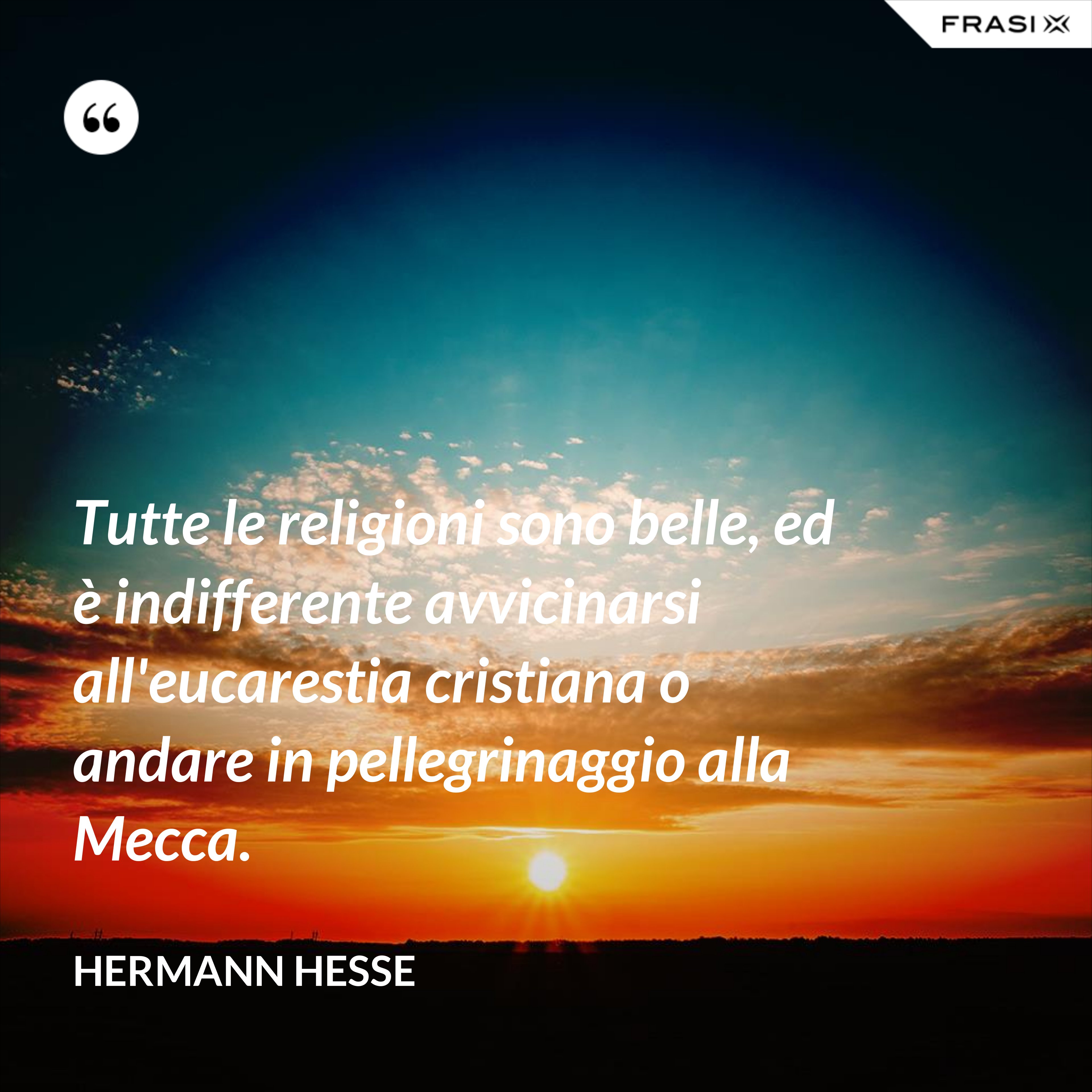 Tutte le religioni sono belle, ed è indifferente avvicinarsi all'eucarestia cristiana o andare in pellegrinaggio alla Mecca. - Hermann Hesse