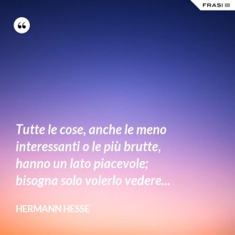 Tutte le cose, anche le meno interessanti o le più brutte, hanno un lato piacevole; bisogna solo volerlo vedere... - Hermann Hesse