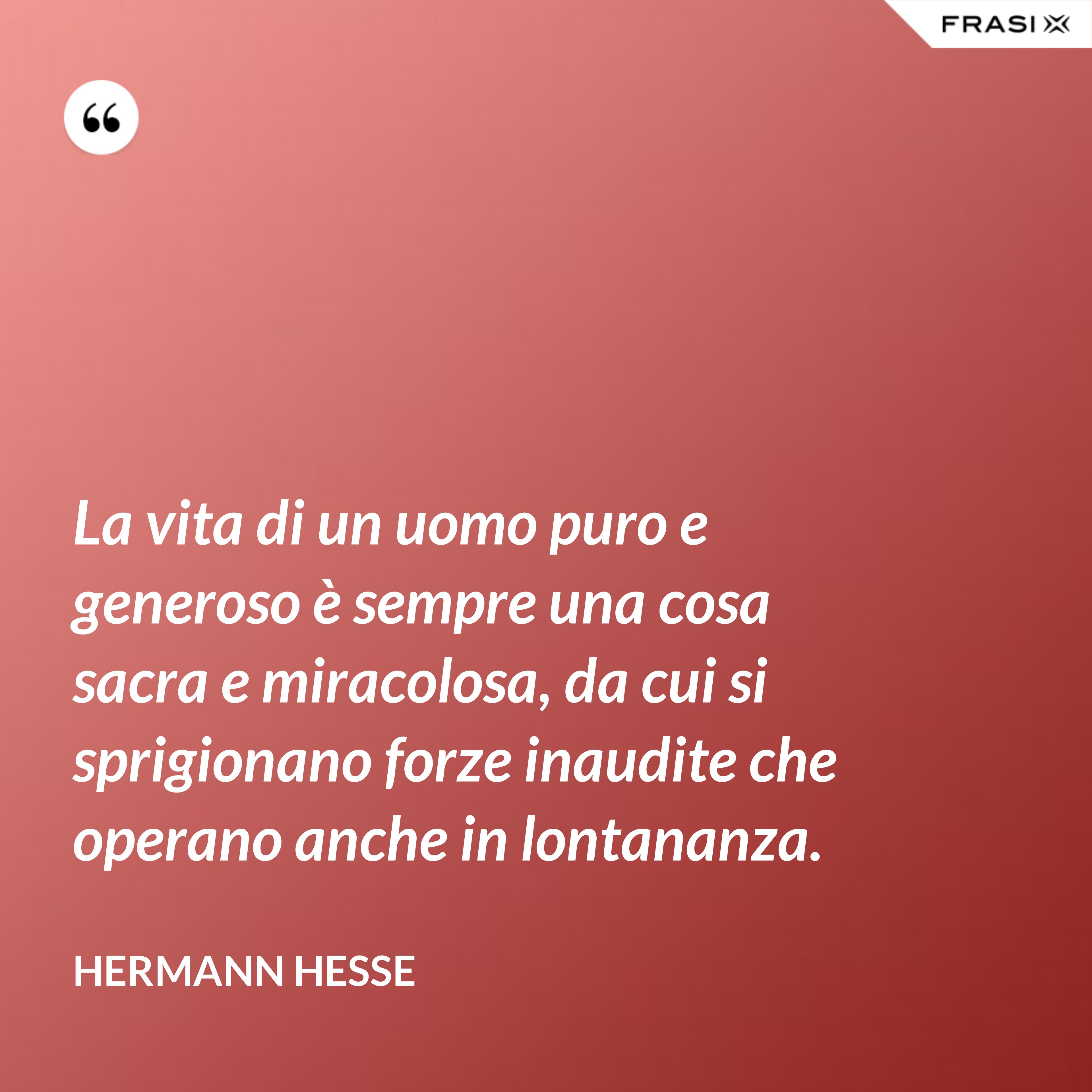 La vita di un uomo puro e generoso è sempre una cosa sacra e miracolosa, da cui si sprigionano forze inaudite che operano anche in lontananza. - Hermann Hesse