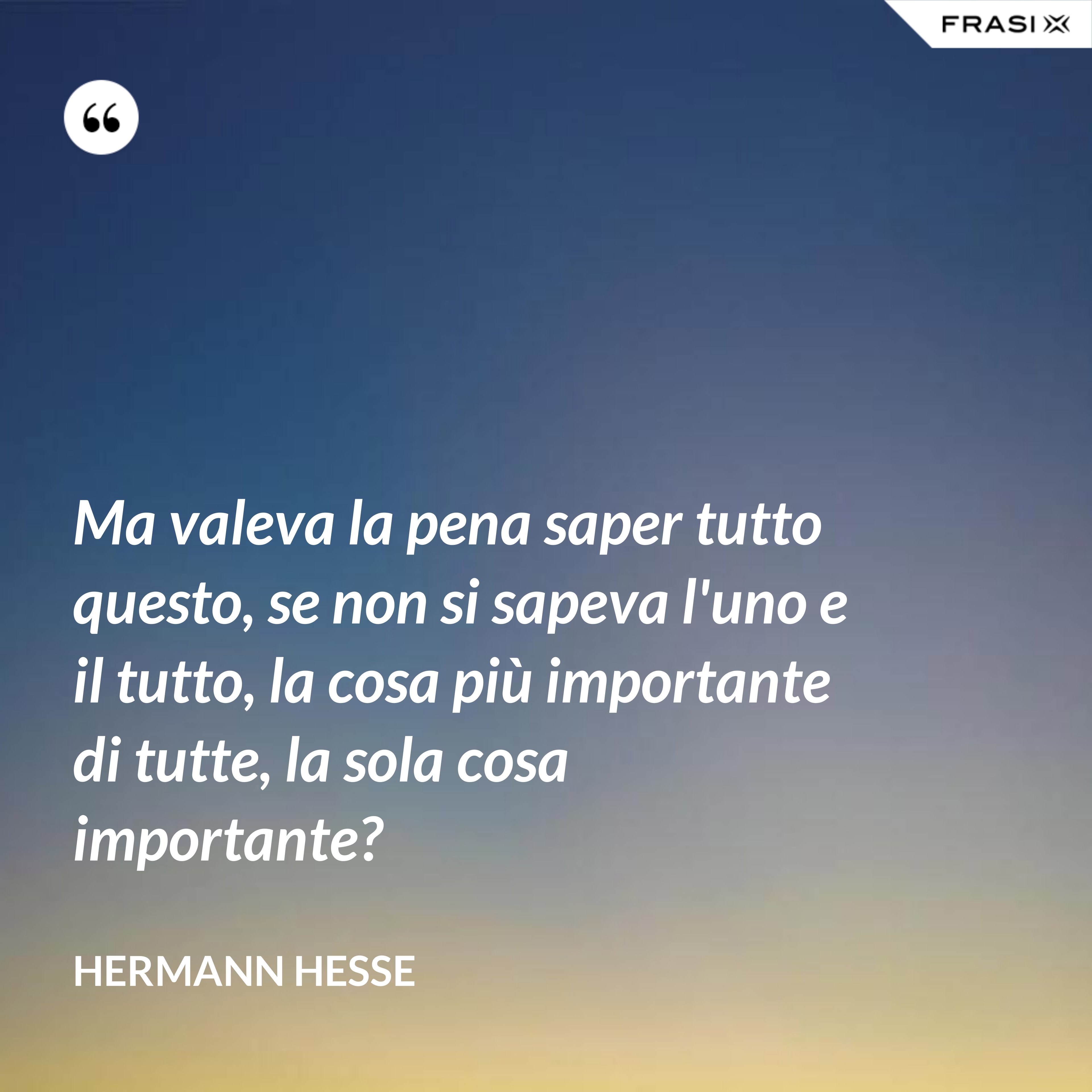 Ma valeva la pena saper tutto questo, se non si sapeva l'uno e il tutto, la cosa più importante di tutte, la sola cosa importante? - Hermann Hesse