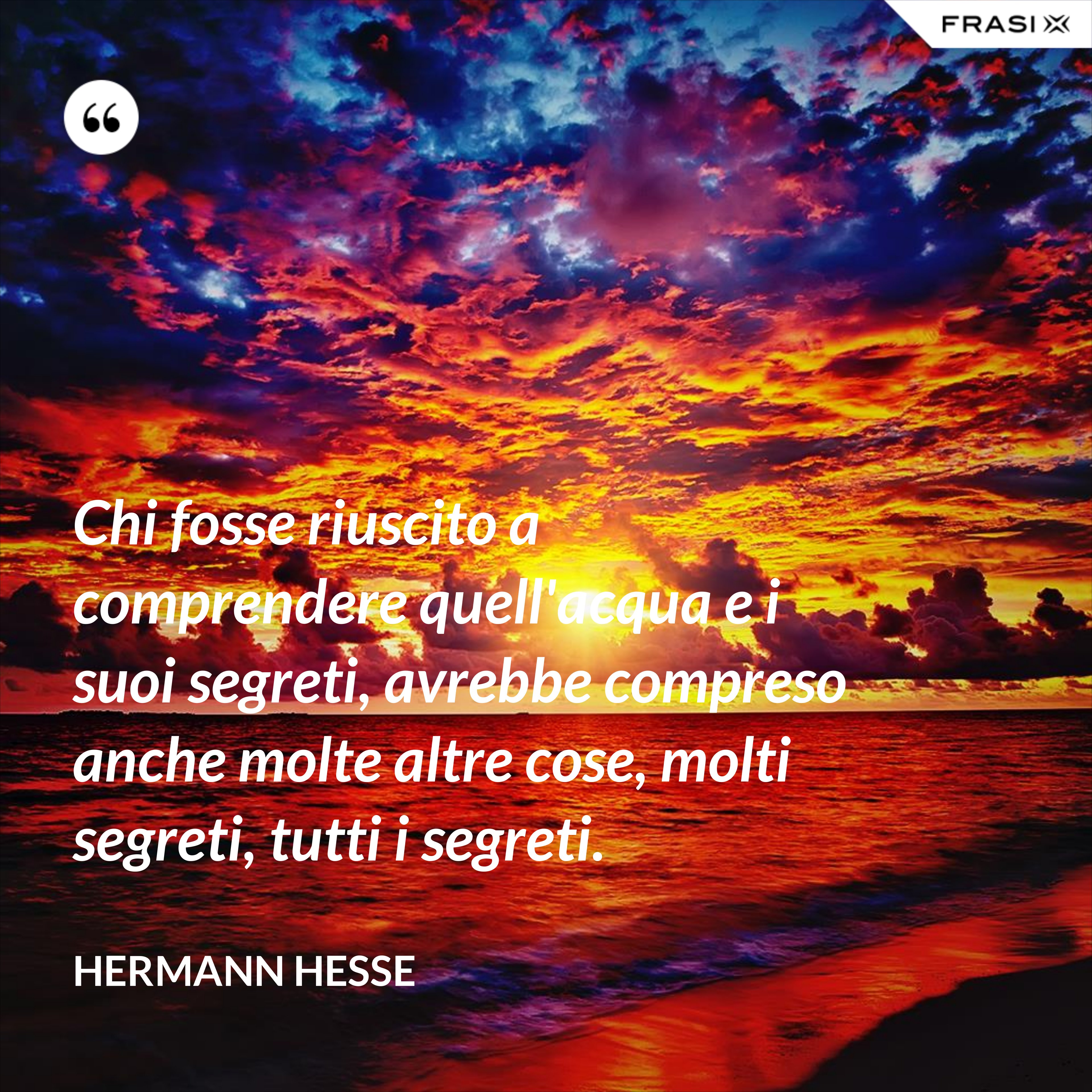 Chi fosse riuscito a comprendere quell'acqua e i suoi segreti, avrebbe compreso anche molte altre cose, molti segreti, tutti i segreti. - Hermann Hesse