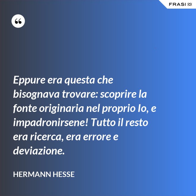 Eppure era questa che bisognava trovare: scoprire la fonte originaria nel proprio Io, e impadronirsene! Tutto il resto era ricerca, era errore e deviazione. - Hermann Hesse