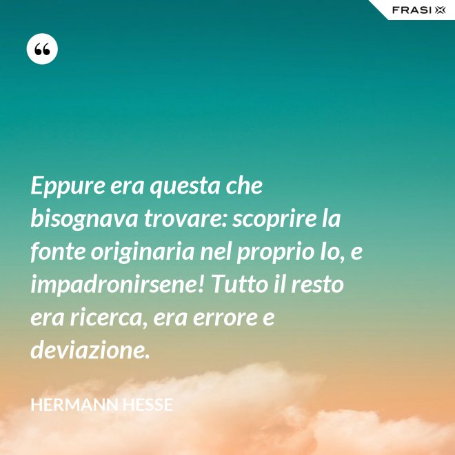 Eppure era questa che bisognava trovare: scoprire la fonte originaria nel proprio Io, e impadronirsene! Tutto il resto era ricerca, era errore e deviazione. - Hermann Hesse