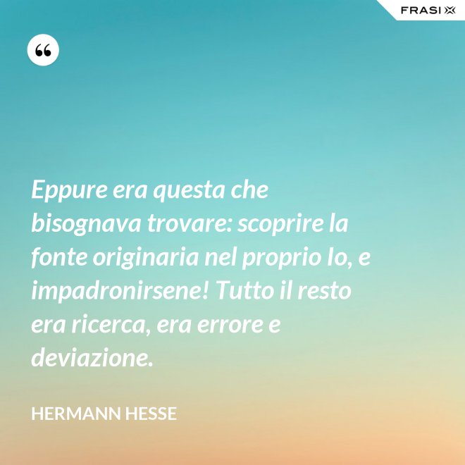 Eppure era questa che bisognava trovare: scoprire la fonte originaria nel proprio Io, e impadronirsene! Tutto il resto era ricerca, era errore e deviazione. - Hermann Hesse