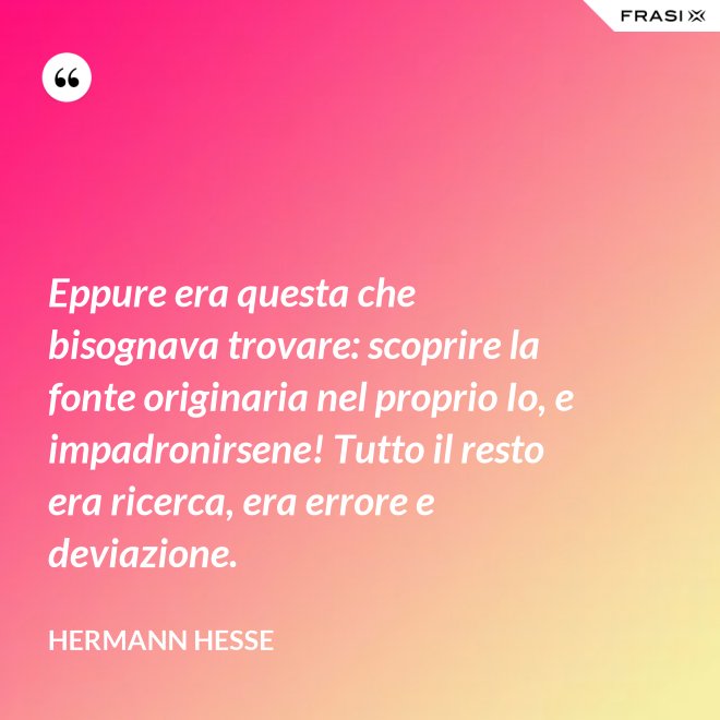 Eppure era questa che bisognava trovare: scoprire la fonte originaria nel proprio Io, e impadronirsene! Tutto il resto era ricerca, era errore e deviazione. - Hermann Hesse