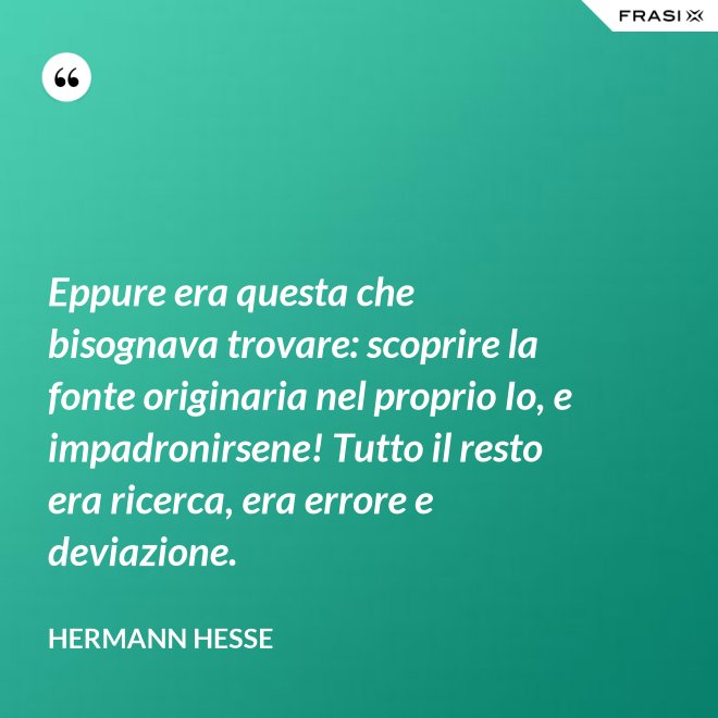 Eppure era questa che bisognava trovare: scoprire la fonte originaria nel proprio Io, e impadronirsene! Tutto il resto era ricerca, era errore e deviazione. - Hermann Hesse