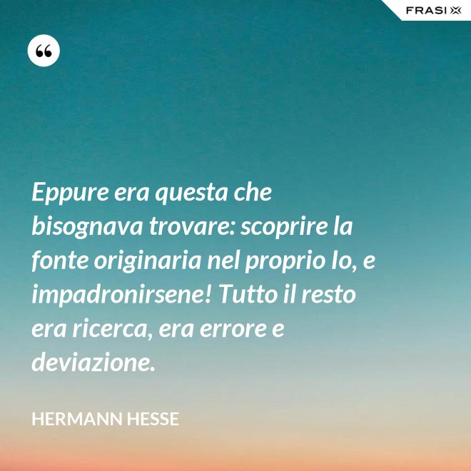 Eppure era questa che bisognava trovare: scoprire la fonte originaria nel proprio Io, e impadronirsene! Tutto il resto era ricerca, era errore e deviazione. - Hermann Hesse