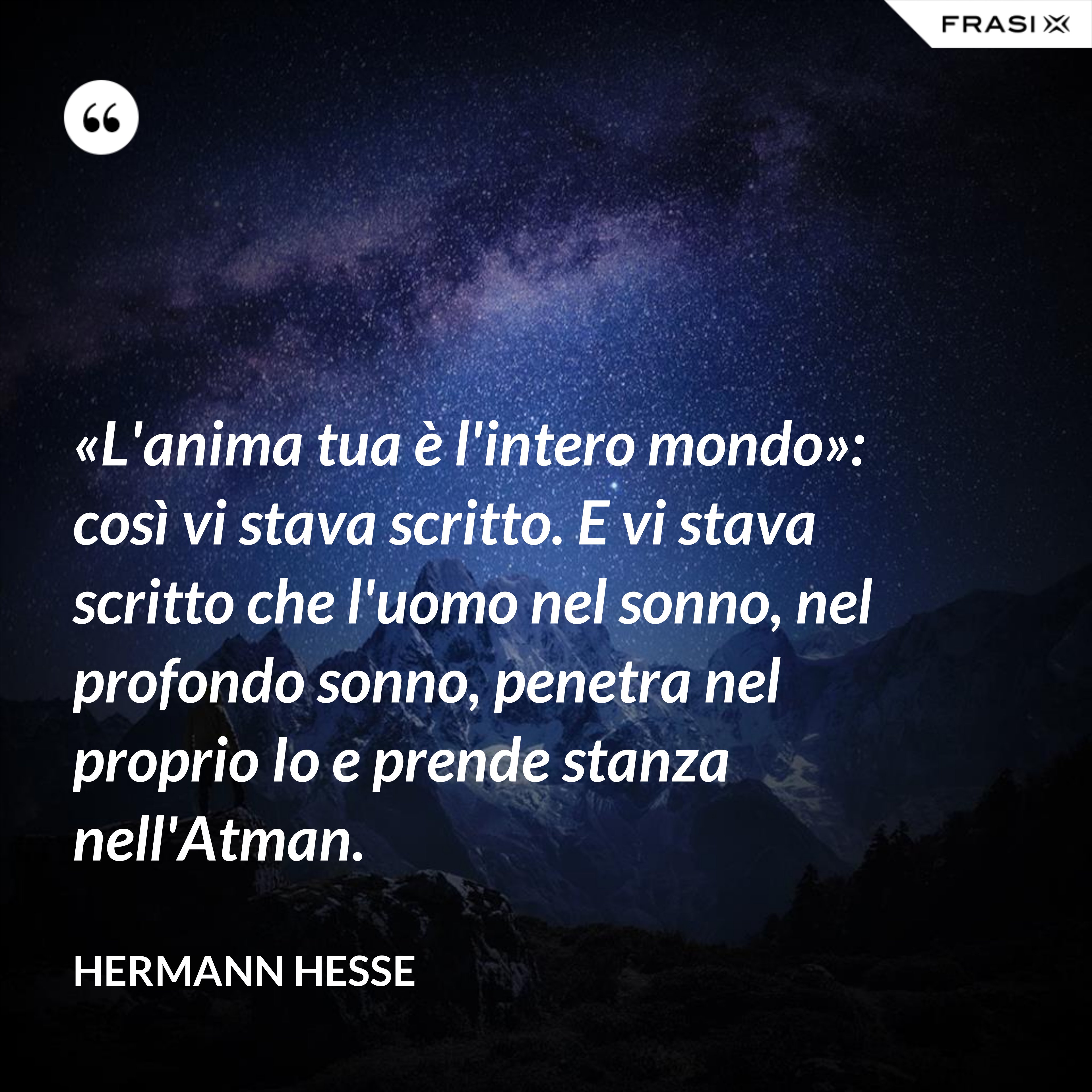 «L'anima tua è l'intero mondo»: così vi stava scritto. E vi stava scritto che l'uomo nel sonno, nel profondo sonno, penetra nel proprio Io e prende stanza nell'Atman. - Hermann Hesse