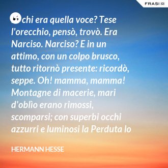 Di chi era quella voce? Tese l'orecchio, pensò, trovò. Era Narciso. Narciso? E in un attimo, con un colpo brusco, tutto ritornò presente: ricordò, seppe. Oh! mamma, mamma! Montagne di macerie, mari d'oblìo erano rimossi, scomparsi; con superbi occhi azzurri e luminosi la Perduta lo guardò di nuovo, l'ineffabilmente Amata. - Hermann Hesse