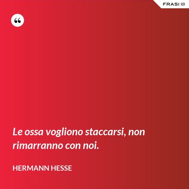 Le ossa vogliono staccarsi, non rimarranno con noi. - Hermann Hesse