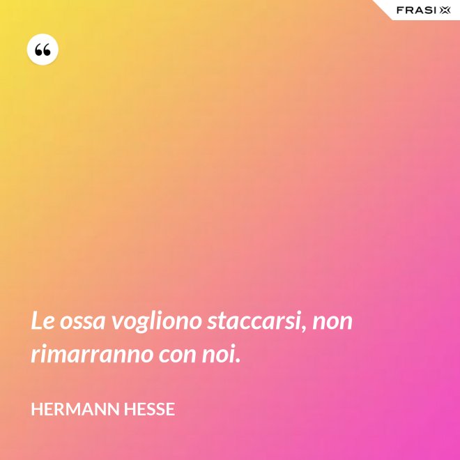 Le ossa vogliono staccarsi, non rimarranno con noi. - Hermann Hesse
