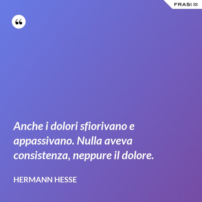 Anche i dolori sfiorivano e appassivano. Nulla aveva consistenza, neppure il dolore. - Hermann Hesse